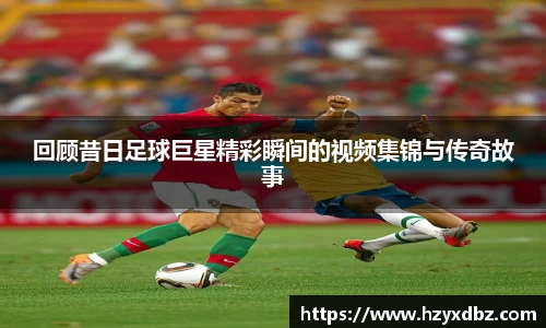 回顾昔日足球巨星精彩瞬间的视频集锦与传奇故事
